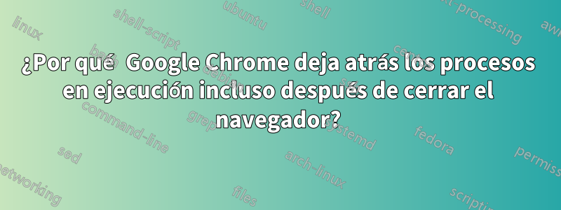 ¿Por qué Google Chrome deja atrás los procesos en ejecución incluso después de cerrar el navegador?
