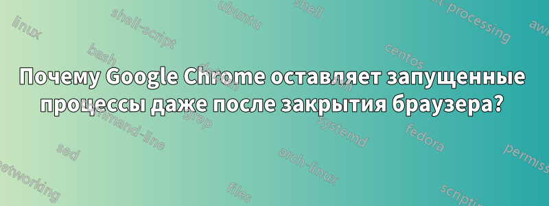 Почему Google Chrome оставляет запущенные процессы даже после закрытия браузера?