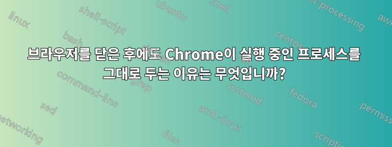 브라우저를 닫은 후에도 Chrome이 실행 중인 프로세스를 그대로 두는 이유는 무엇입니까?