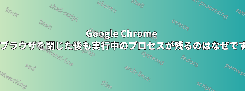 Google Chrome ではブラウザを閉じた後も実行中のプロセスが残るのはなぜですか?