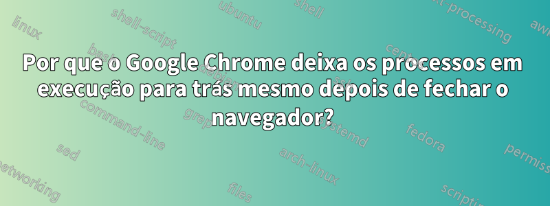 Por que o Google Chrome deixa os processos em execução para trás mesmo depois de fechar o navegador?
