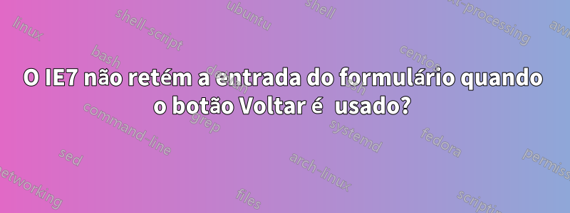 O IE7 não retém a entrada do formulário quando o botão Voltar é usado?