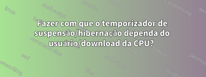 Fazer com que o temporizador de suspensão/hibernação dependa do usuário/download da CPU? 