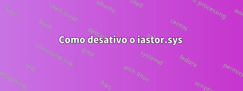 Como desativo o iastor.sys