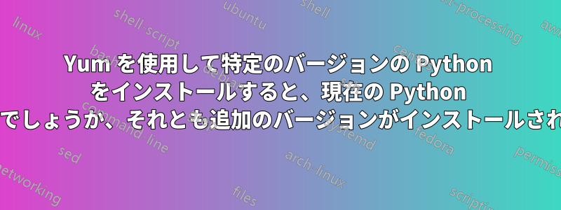 Yum を使用して特定のバージョンの Python をインストールすると、現在の Python が上書きされるのでしょうか、それとも追加のバージョンがインストールされるのでしょうか?