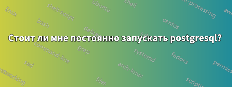 Стоит ли мне постоянно запускать postgresql?