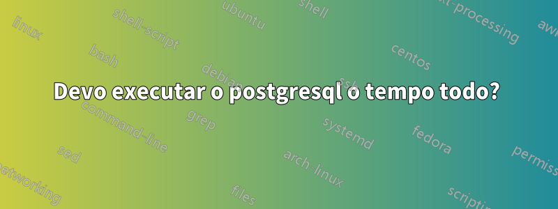 Devo executar o postgresql o tempo todo?