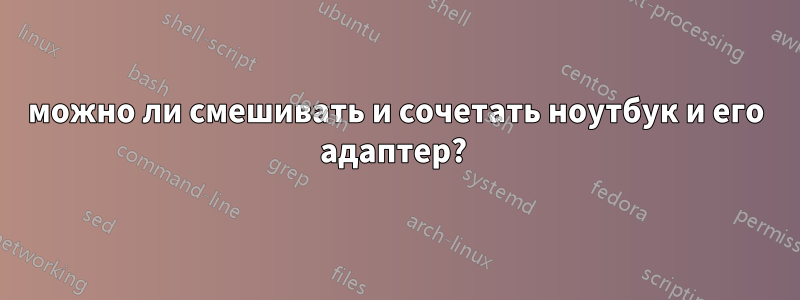 можно ли смешивать и сочетать ноутбук и его адаптер? 
