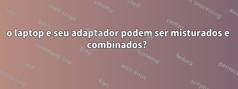 o laptop e seu adaptador podem ser misturados e combinados? 