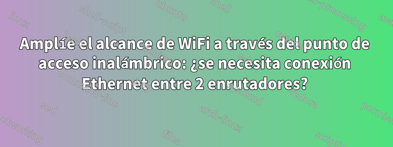 Amplíe el alcance de WiFi a través del punto de acceso inalámbrico: ¿se necesita conexión Ethernet entre 2 enrutadores?