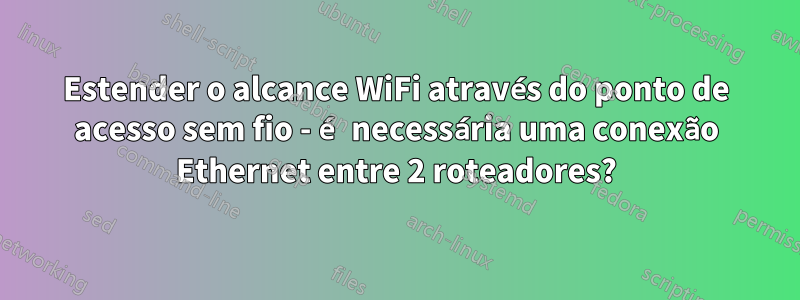 Estender o alcance WiFi através do ponto de acesso sem fio - é necessária uma conexão Ethernet entre 2 roteadores?