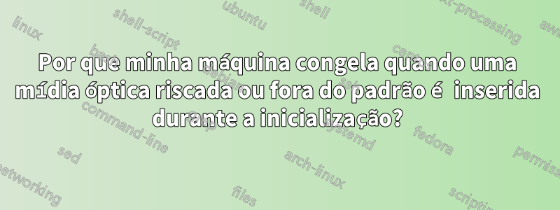 Por que minha máquina congela quando uma mídia óptica riscada ou fora do padrão é inserida durante a inicialização?