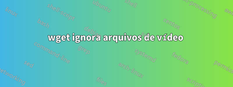wget ignora arquivos de vídeo