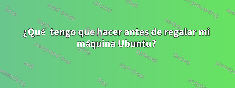 ¿Qué tengo que hacer antes de regalar mi máquina Ubuntu?