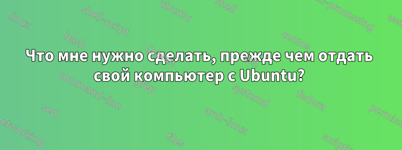 Что мне нужно сделать, прежде чем отдать свой компьютер с Ubuntu?