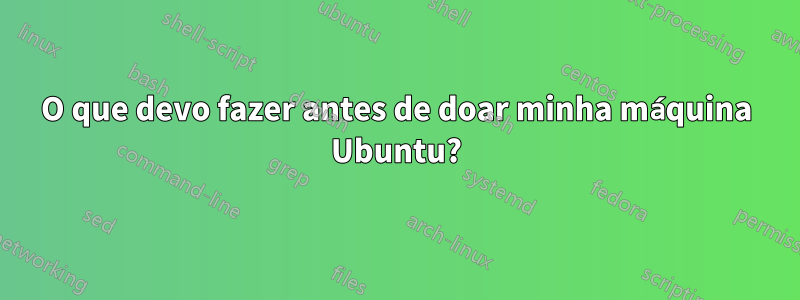 O que devo fazer antes de doar minha máquina Ubuntu?