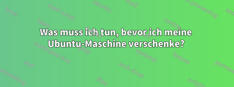 Was muss ich tun, bevor ich meine Ubuntu-Maschine verschenke?