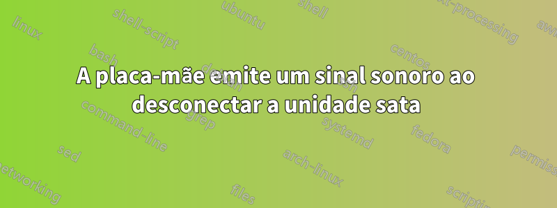 A placa-mãe emite um sinal sonoro ao desconectar a unidade sata