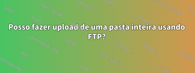 Posso fazer upload de uma pasta inteira usando FTP?