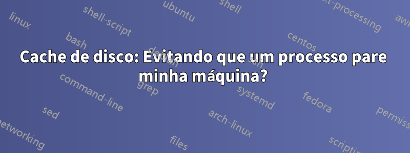 Cache de disco: Evitando que um processo pare minha máquina?
