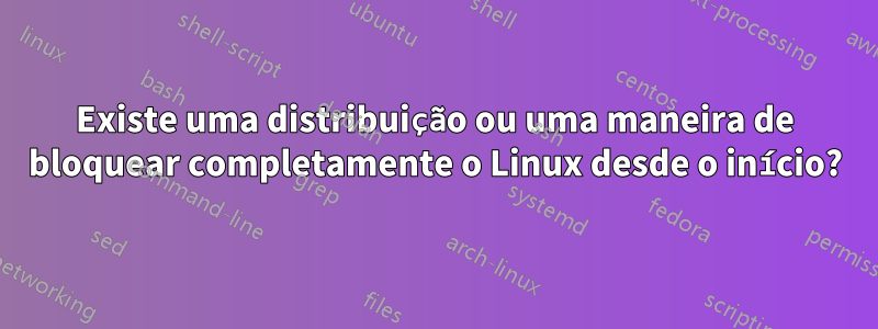 Existe uma distribuição ou uma maneira de bloquear completamente o Linux desde o início?