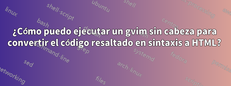 ¿Cómo puedo ejecutar un gvim sin cabeza para convertir el código resaltado en sintaxis a HTML?