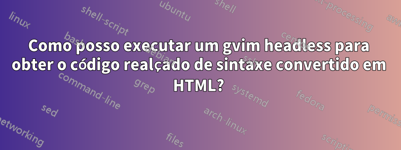 Como posso executar um gvim headless para obter o código realçado de sintaxe convertido em HTML?