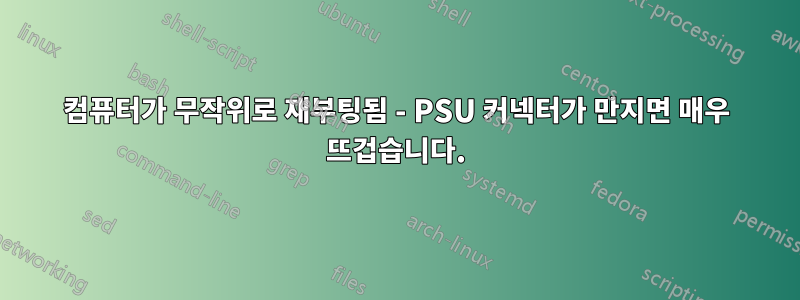 컴퓨터가 무작위로 재부팅됨 - PSU 커넥터가 만지면 매우 뜨겁습니다.
