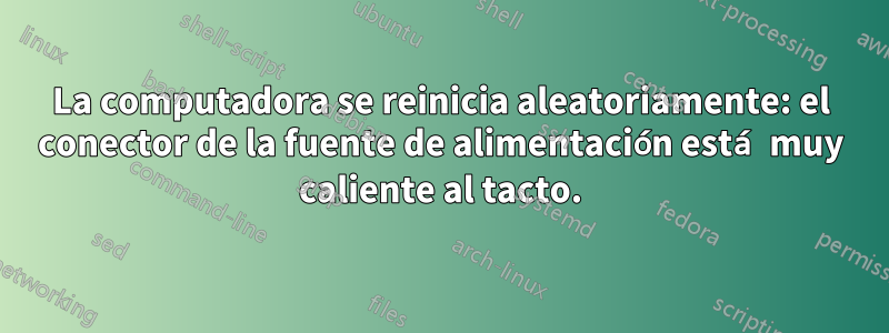 La computadora se reinicia aleatoriamente: el conector de la fuente de alimentación está muy caliente al tacto.