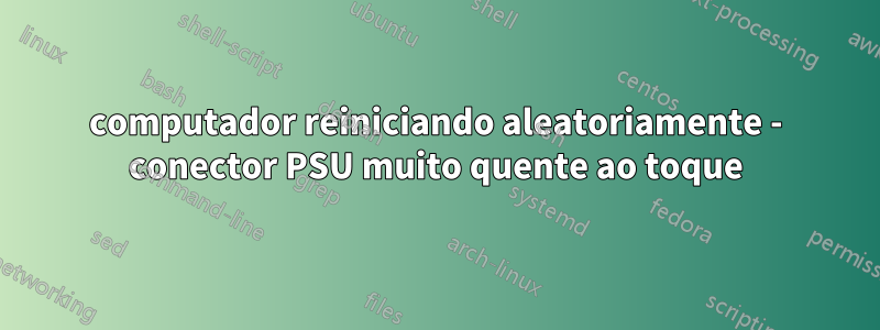 computador reiniciando aleatoriamente - conector PSU muito quente ao toque