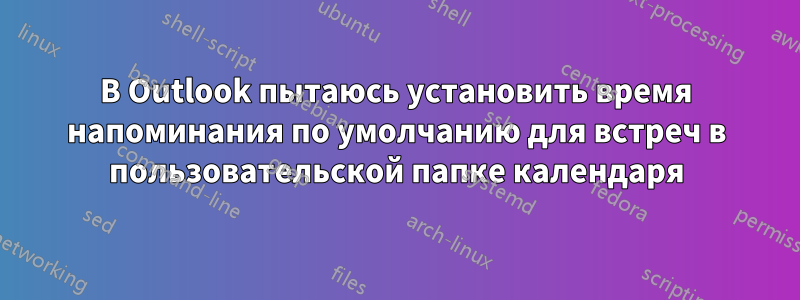 В Outlook пытаюсь установить время напоминания по умолчанию для встреч в пользовательской папке календаря