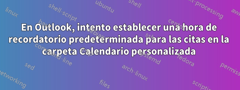 En Outlook, intento establecer una hora de recordatorio predeterminada para las citas en la carpeta Calendario personalizada