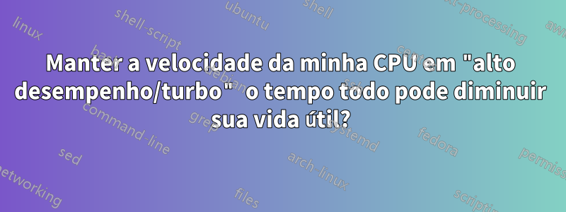 Manter a velocidade da minha CPU em "alto desempenho/turbo" o tempo todo pode diminuir sua vida útil?