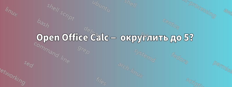 Open Office Calc — округлить до 5?