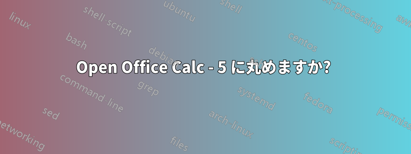 Open Office Calc - 5 に丸めますか?