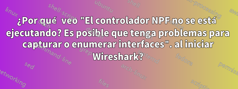 ¿Por qué veo "El controlador NPF no se está ejecutando? Es posible que tenga problemas para capturar o enumerar interfaces". al iniciar Wireshark?