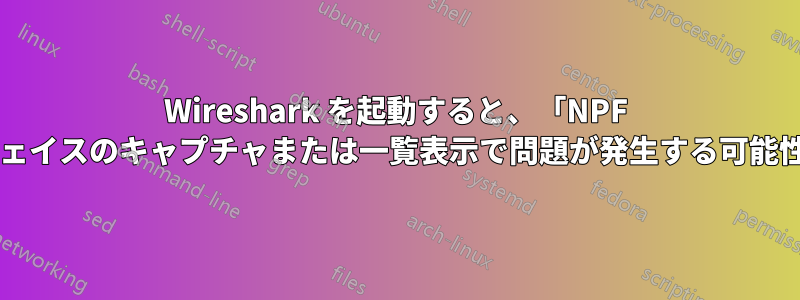 Wireshark を起動すると、「NPF ドライバーが実行されていません。インターフェイスのキャプチャまたは一覧表示で問題が発生する可能性があります。」と表示されるのはなぜですか?