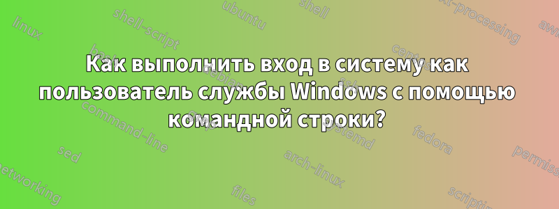 Как выполнить вход в систему как пользователь службы Windows с помощью командной строки?