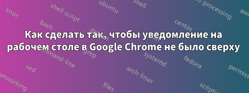 Как сделать так, чтобы уведомление на рабочем столе в Google Chrome не было сверху