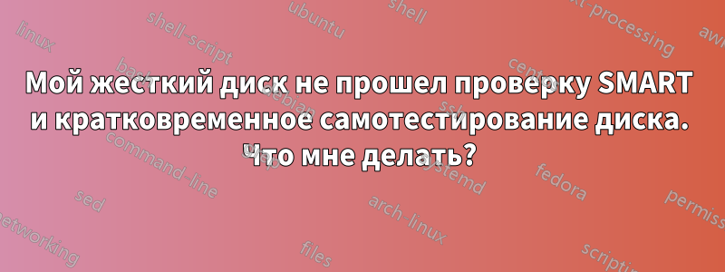 Мой жесткий диск не прошел проверку SMART и кратковременное самотестирование диска. Что мне делать?