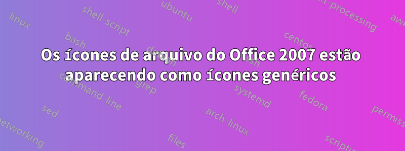 Os ícones de arquivo do Office 2007 estão aparecendo como ícones genéricos