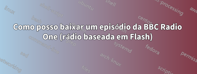 Como posso baixar um episódio da BBC Radio One (rádio baseada em Flash)