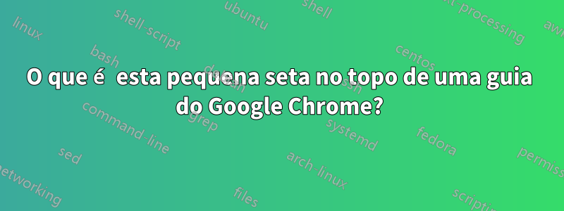 O que é esta pequena seta no topo de uma guia do Google Chrome?