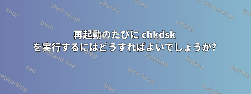 再起動のたびに chkdsk を実行するにはどうすればよいでしょうか?