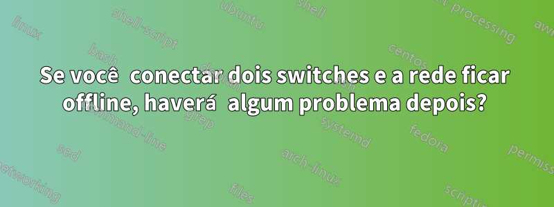 Se você conectar dois switches e a rede ficar offline, haverá algum problema depois?