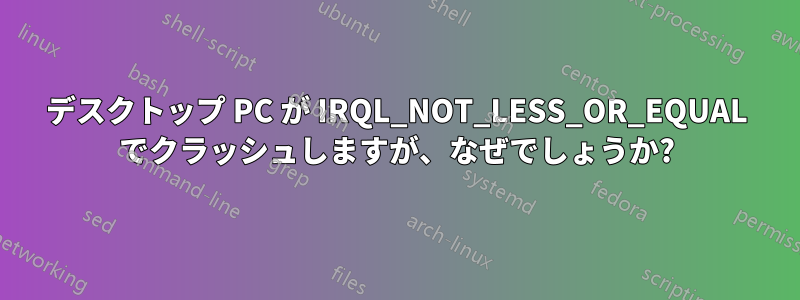 デスクトップ PC が IRQL_NOT_LESS_OR_EQUAL でクラッシュしますが、なぜでしょうか?