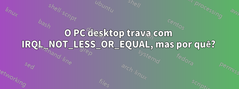 O PC desktop trava com IRQL_NOT_LESS_OR_EQUAL, mas por quê?