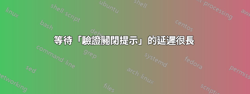 等待「驗證關閉提示」的延遲很長