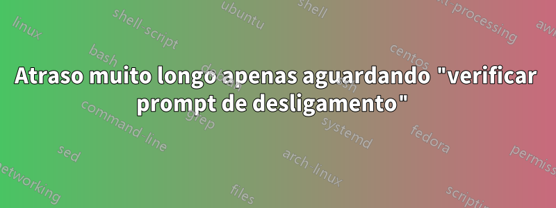 Atraso muito longo apenas aguardando "verificar prompt de desligamento"