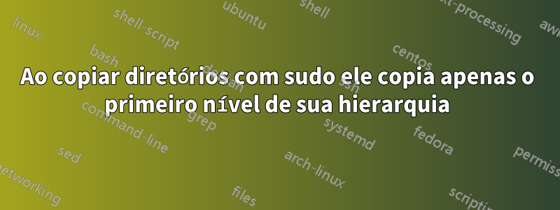 Ao copiar diretórios com sudo ele copia apenas o primeiro nível de sua hierarquia